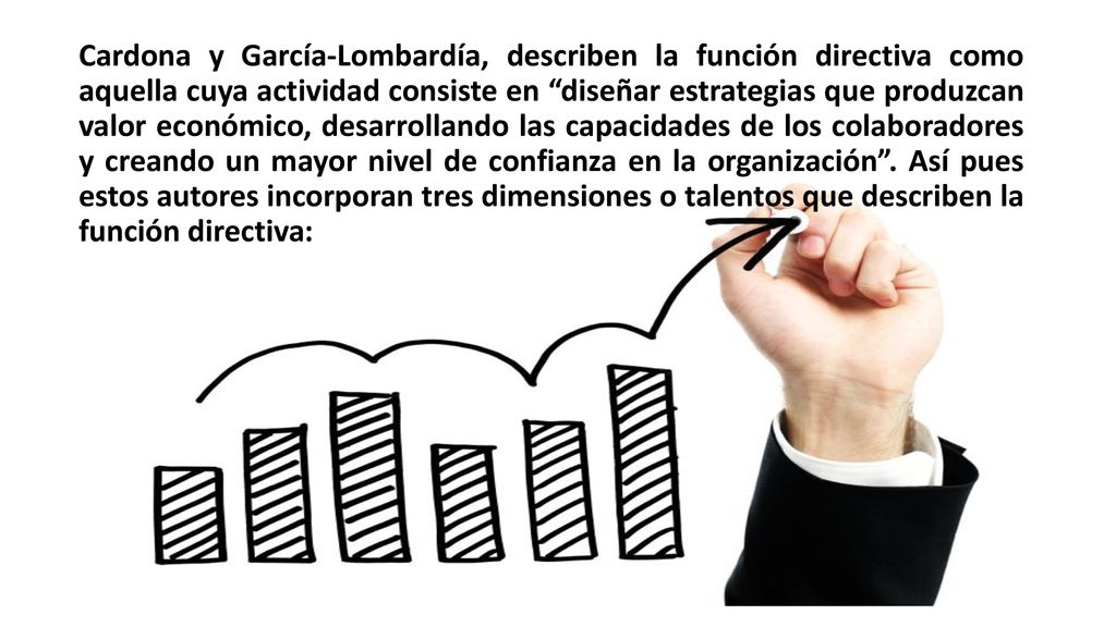 Cardona y García-Lombardía, describen la función directiva como aquella cuya actividad consiste en diseñar estrategias que produzcan valor económico, desarrollando las capacidades de los colaboradores y creando un mayor nivel de confianza en la organización .