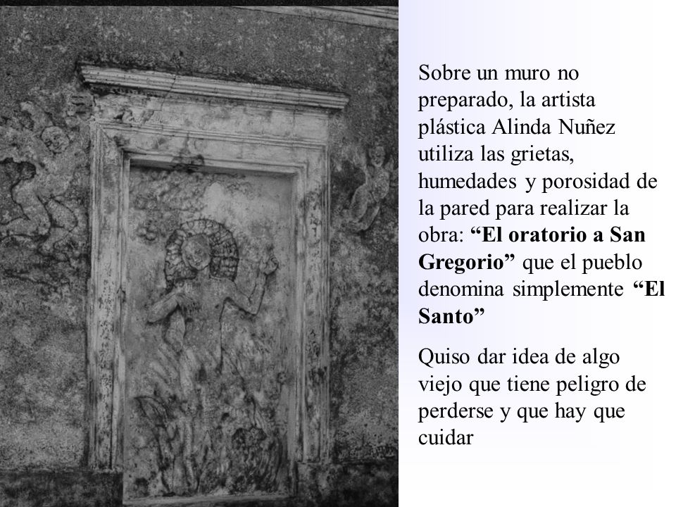Sobre un muro no preparado, la artista plástica Alinda Nuñez utiliza las grietas, humedades y porosidad de la pared para realizar la obra: El oratorio a San Gregorio que el pueblo denomina simplemente El Santo