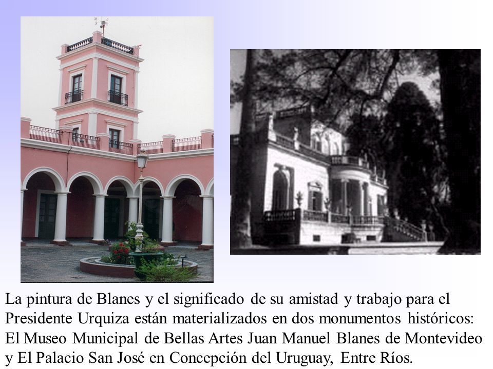 La pintura de Blanes y el significado de su amistad y trabajo para el Presidente Urquiza están materializados en dos monumentos históricos: El Museo Municipal de Bellas Artes Juan Manuel Blanes de Montevideo y El Palacio San José en Concepción del Uruguay, Entre Ríos.
