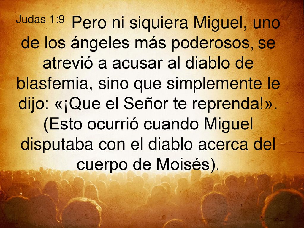 Judas 1:9 Pero ni siquiera Miguel, uno de los ángeles más poderosos, se atrevió a acusar al diablo de blasfemia, sino que simplemente le dijo: «¡Que el Señor te reprenda!».