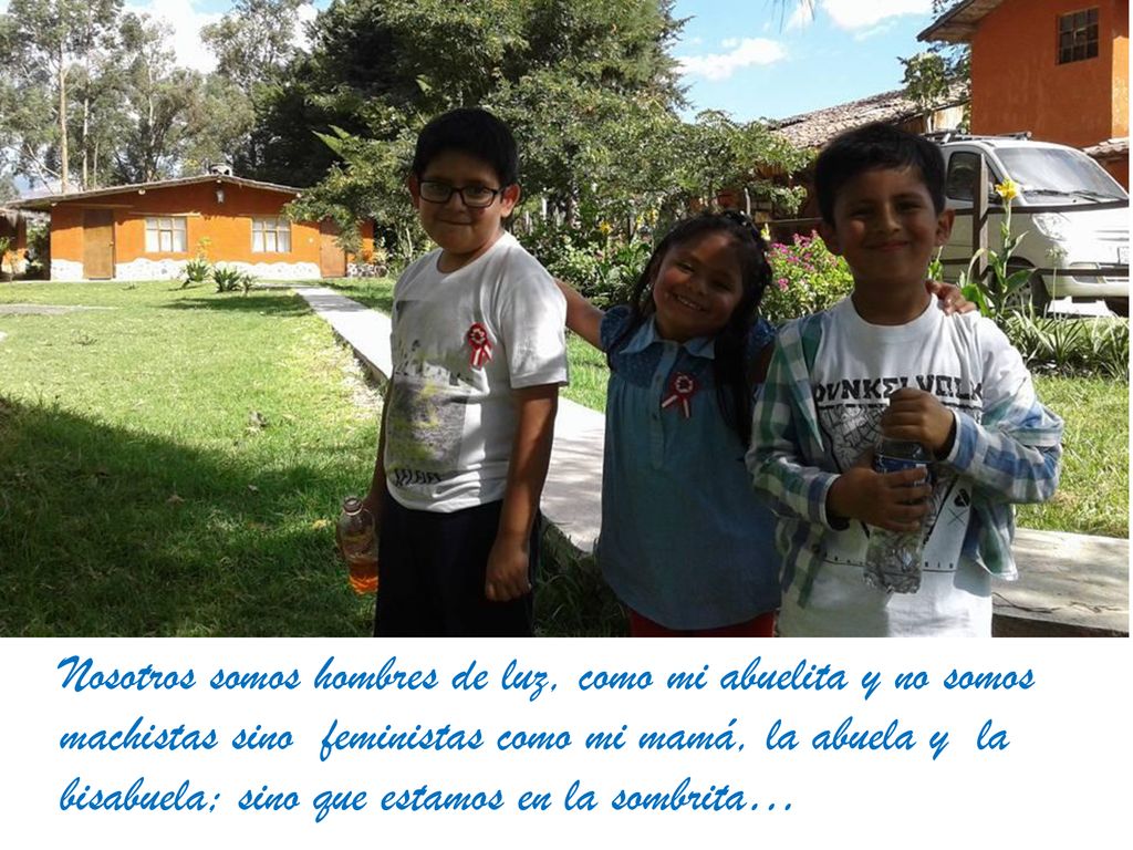 Nosotros somos hombres de luz, como mi abuelita y no somos machistas sino feministas como mi mamá, la abuela y la bisabuela; sino que estamos en la sombrita…