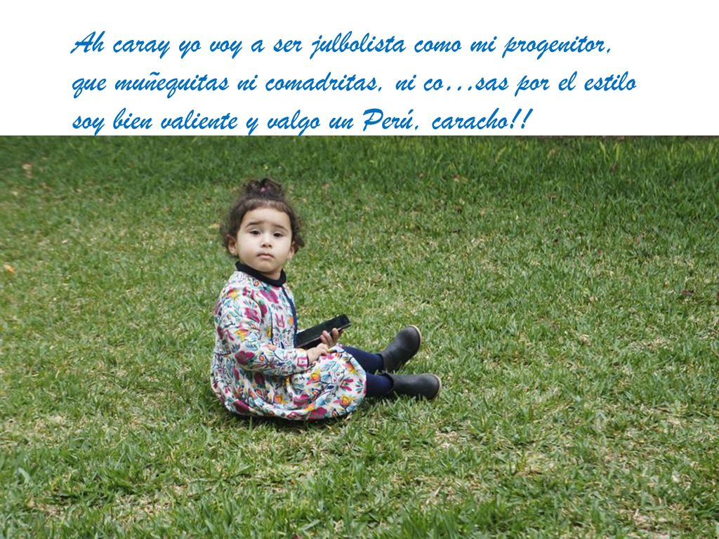Ah caray yo voy a ser julbolista como mi progenitor, que muñequitas ni comadritas, ni co…sas por el estilo soy bien valiente y valgo un Perú, caracho!!