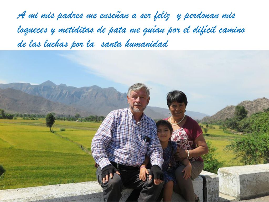 A mi mis padres me enseñan a ser feliz y perdonan mis loqueces y metiditas de pata me guían por el difícil camino de las luchas por la santa humanidad