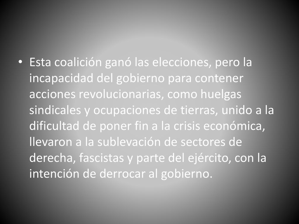 Esta coalición ganó las elecciones, pero la incapacidad del gobierno para contener acciones revolucionarias, como huelgas sindicales y ocupaciones de tierras, unido a la dificultad de poner fin a la crisis económica, llevaron a la sublevación de sectores de derecha, fascistas y parte del ejército, con la intención de derrocar al gobierno.