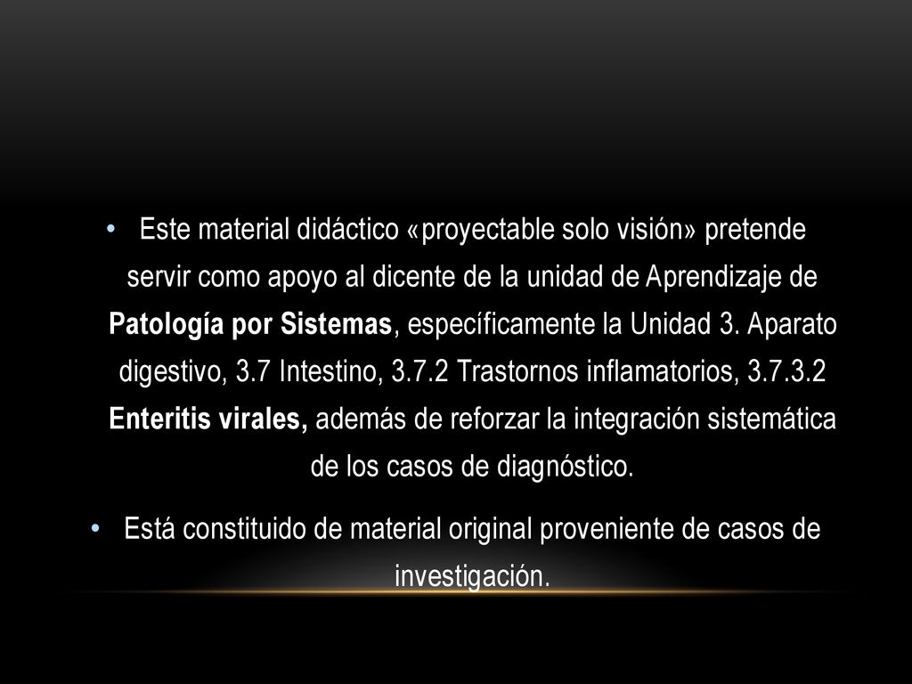 Este material didáctico «proyectable solo visión» pretende servir como apoyo al dicente de la unidad de Aprendizaje de Patología por Sistemas, específicamente la Unidad 3. Aparato digestivo, 3.7 Intestino, Trastornos inflamatorios, Enteritis virales, además de reforzar la integración sistemática de los casos de diagnóstico.
