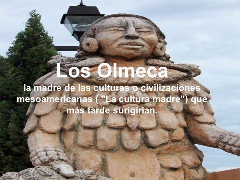 Los Olmeca la madre de las culturas o civilizaciones mesoamericanas ( La cultura madre ) que más tarde surigirian.