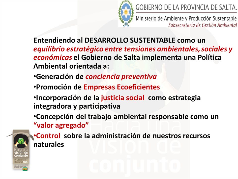 Entendiendo al DESARROLLO SUSTENTABLE como un equilibrio estratégico entre tensiones ambientales, sociales y económicas el Gobierno de Salta implementa una Política Ambiental orientada a: