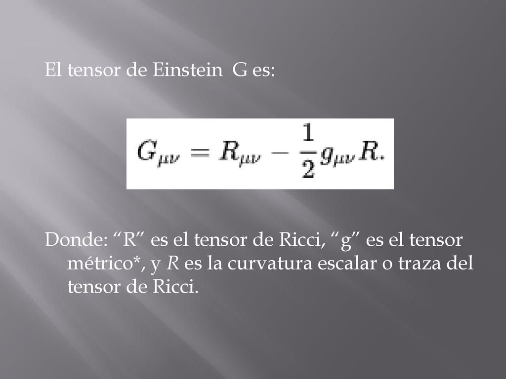 El tensor de Einstein G es: Donde: R es el tensor de Ricci, g es el tensor métrico*, y R es la curvatura escalar o traza del tensor de Ricci.