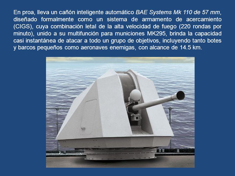 En proa, lleva un cañón inteligente automático BAE Systems Mk 110 de 57 mm, diseñado formalmente como un sistema de armamento de acercamiento (CIGS), cuya combinación letal de la alta velocidad de fuego (220 rondas por minuto), unido a su multifunción para municiones MK295, brinda la capacidad casi instantánea de atacar a todo un grupo de objetivos, incluyendo tanto botes y barcos pequeños como aeronaves enemigas, con alcance de 14.5 km.