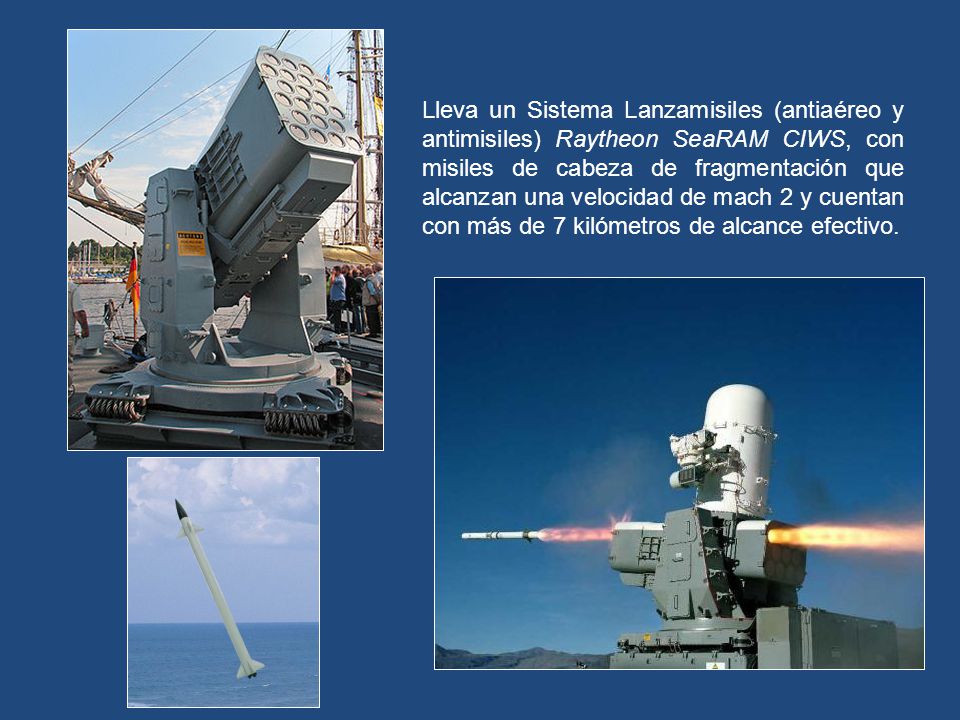 Lleva un Sistema Lanzamisiles (antiaéreo y antimisiles) Raytheon SeaRAM CIWS, con misiles de cabeza de fragmentación que alcanzan una velocidad de mach 2 y cuentan con más de 7 kilómetros de alcance efectivo.