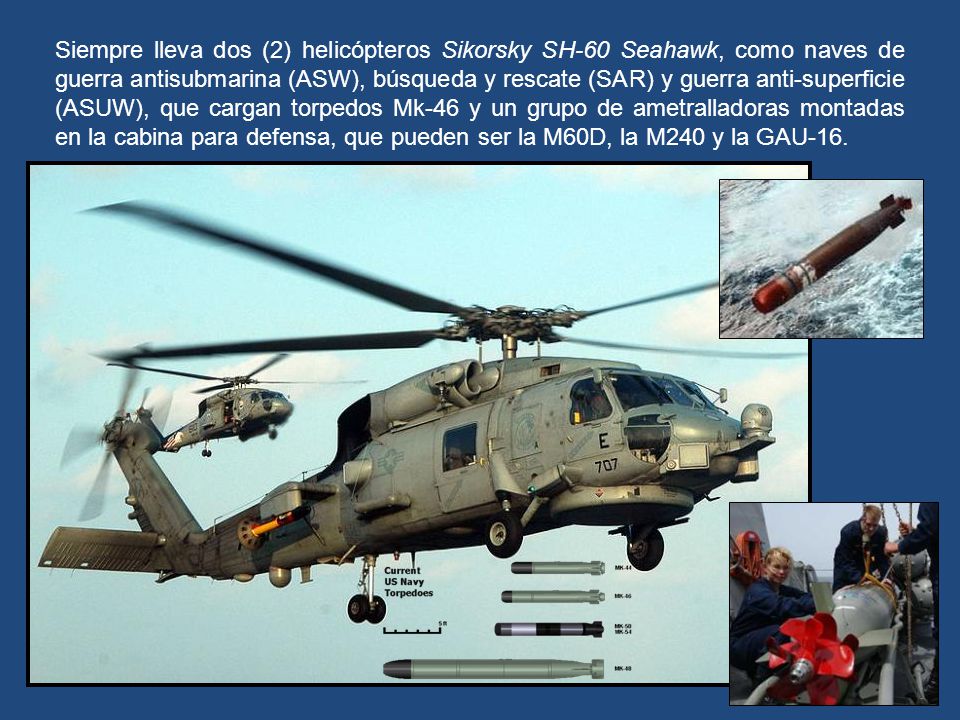 Siempre lleva dos (2) helicópteros Sikorsky SH-60 Seahawk, como naves de guerra antisubmarina (ASW), búsqueda y rescate (SAR) y guerra anti-superficie (ASUW), que cargan torpedos Mk-46 y un grupo de ametralladoras montadas en la cabina para defensa, que pueden ser la M60D, la M240 y la GAU-16.