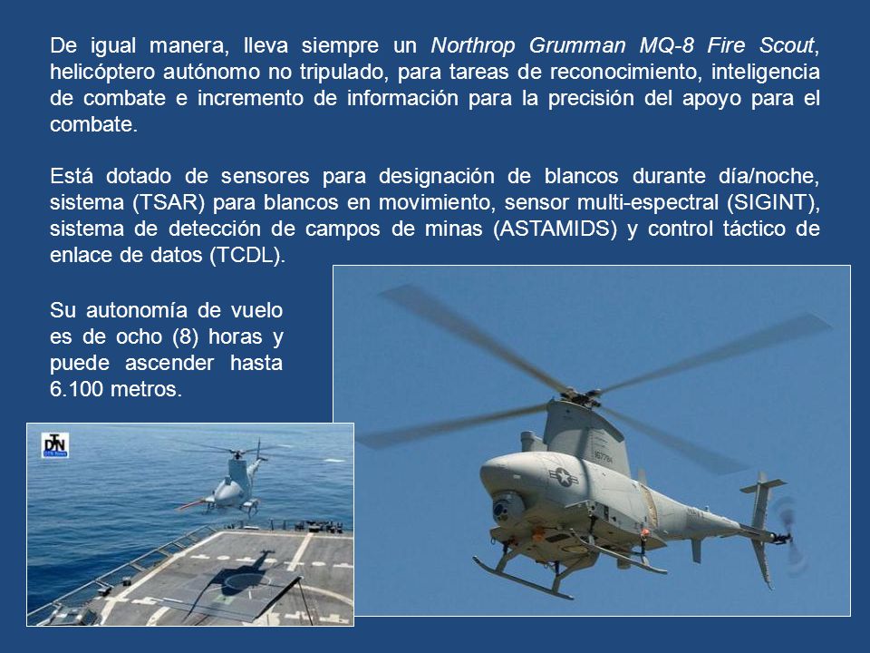 De igual manera, lleva siempre un Northrop Grumman MQ-8 Fire Scout, helicóptero autónomo no tripulado, para tareas de reconocimiento, inteligencia de combate e incremento de información para la precisión del apoyo para el combate.