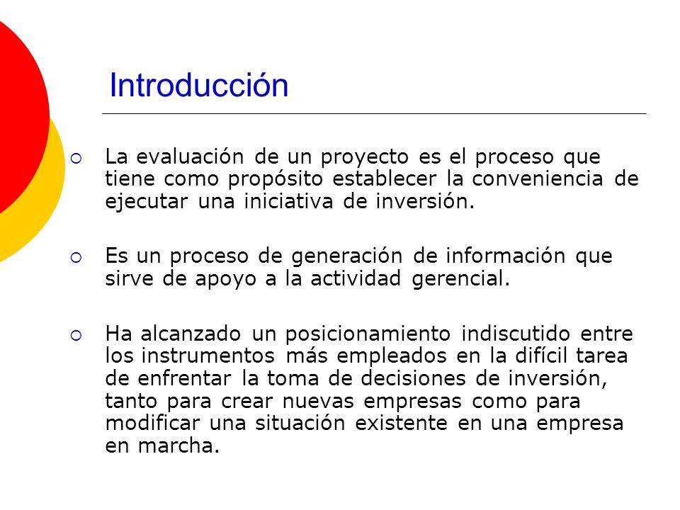 Introducción La evaluación de un proyecto es el proceso que tiene como propósito establecer la conveniencia de ejecutar una iniciativa de inversión.