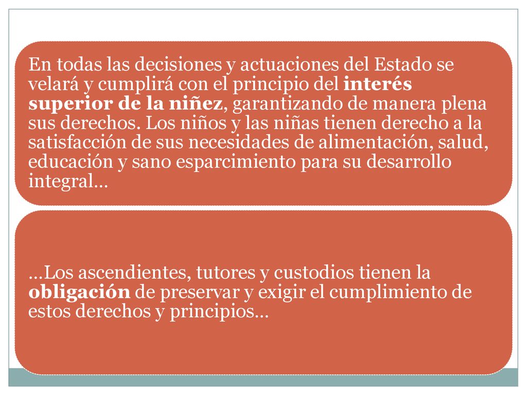 En todas las decisiones y actuaciones del Estado se velará y cumplirá con el principio del interés superior de la niñez, garantizando de manera plena sus derechos. Los niños y las niñas tienen derecho a la satisfacción de sus necesidades de alimentación, salud, educación y sano esparcimiento para su desarrollo integral…