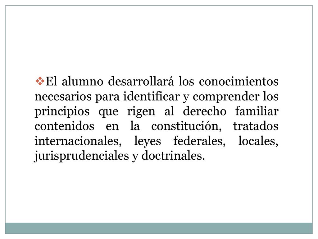 El alumno desarrollará los conocimientos necesarios para identificar y comprender los principios que rigen al derecho familiar contenidos en la constitución, tratados internacionales, leyes federales, locales, jurisprudenciales y doctrinales.