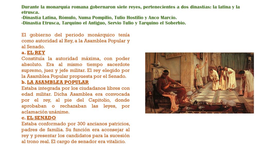 Durante la monarquía romana gobernaron siete reyes, pertenecientes a dos dinastías: la latina y la etrusca. -Dinastía Latina, Rómulo, Numa Pompilio, Tulio Hostilio y Anco Marcio. -Dinastía Etrusca, Tarquino el Antiguo, Servio Tulio y Tarquino el Soberbio.