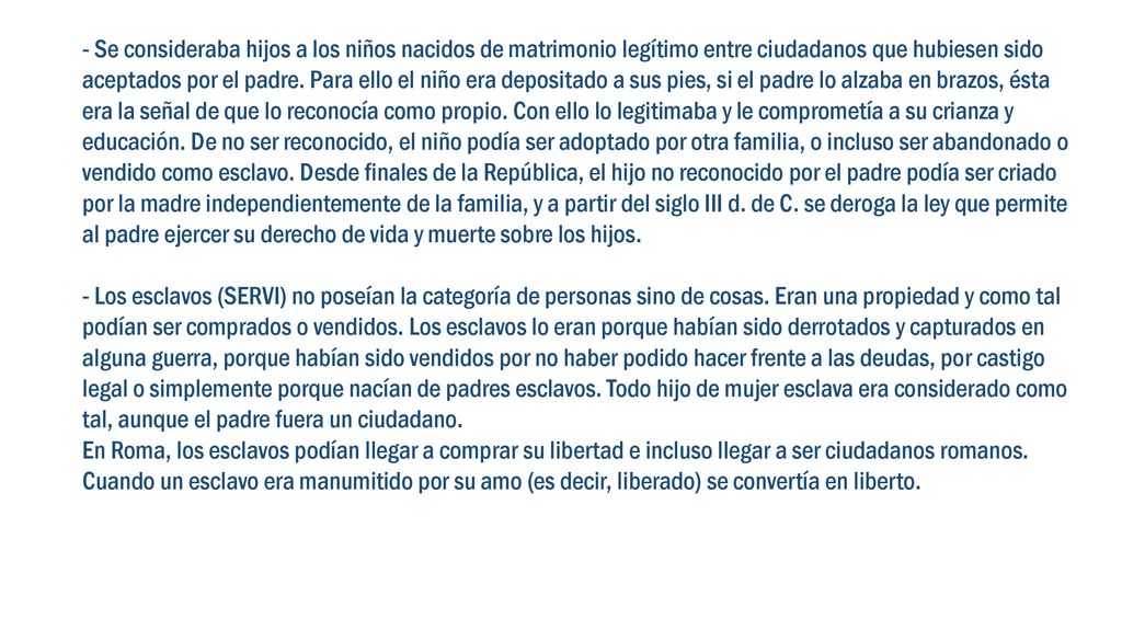 - Se consideraba hijos a los niños nacidos de matrimonio legítimo entre ciudadanos que hubiesen sido aceptados por el padre. Para ello el niño era depositado a sus pies, si el padre lo alzaba en brazos, ésta era la señal de que lo reconocía como propio. Con ello lo legitimaba y le comprometía a su crianza y educación. De no ser reconocido, el niño podía ser adoptado por otra familia, o incluso ser abandonado o vendido como esclavo. Desde finales de la República, el hijo no reconocido por el padre podía ser criado por la madre independientemente de la familia, y a partir del siglo III d. de C. se deroga la ley que permite al padre ejercer su derecho de vida y muerte sobre los hijos.