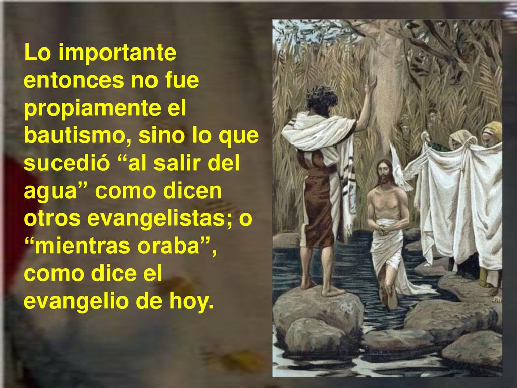 Lo importante entonces no fue propiamente el bautismo, sino lo que sucedió al salir del agua como dicen otros evangelistas; o mientras oraba , como dice el evangelio de hoy.