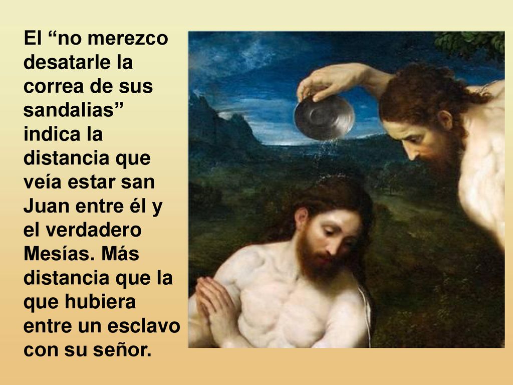 El no merezco desatarle la correa de sus sandalias indica la distancia que veía estar san Juan entre él y el verdadero Mesías.