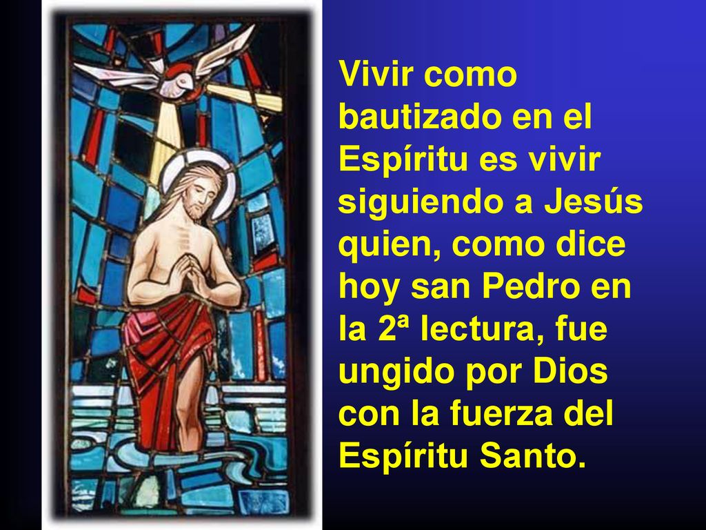 Vivir como bautizado en el Espíritu es vivir siguiendo a Jesús quien, como dice hoy san Pedro en la 2ª lectura, fue ungido por Dios con la fuerza del Espíritu Santo.