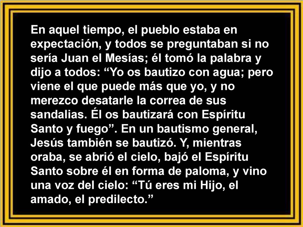 En aquel tiempo, el pueblo estaba en expectación, y todos se preguntaban si no sería Juan el Mesías; él tomó la palabra y dijo a todos: Yo os bautizo con agua; pero viene el que puede más que yo, y no merezco desatarle la correa de sus sandalias.