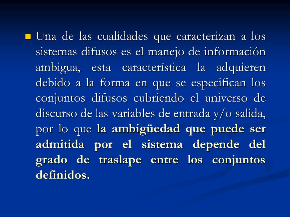 Una de las cualidades que caracterizan a los sistemas difusos es el manejo de información ambigua, esta característica la adquieren debido a la forma en que se especifican los conjuntos difusos cubriendo el universo de discurso de las variables de entrada y/o salida, por lo que la ambigüedad que puede ser admitida por el sistema depende del grado de traslape entre los conjuntos definidos.