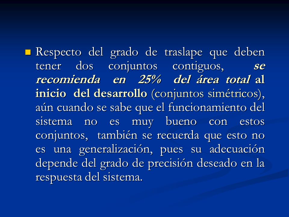Respecto del grado de traslape que deben tener dos conjuntos contiguos, se recomienda en 25% del área total al inicio del desarrollo (conjuntos simétricos), aún cuando se sabe que el funcionamiento del sistema no es muy bueno con estos conjuntos, también se recuerda que esto no es una generalización, pues su adecuación depende del grado de precisión deseado en la respuesta del sistema.