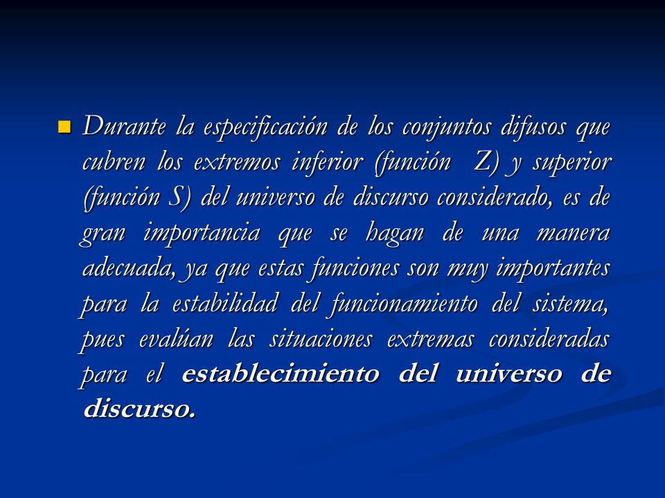 Durante la especificación de los conjuntos difusos que cubren los extremos inferior (función Z) y superior (función S) del universo de discurso considerado, es de gran importancia que se hagan de una manera adecuada, ya que estas funciones son muy importantes para la estabilidad del funcionamiento del sistema, pues evalúan las situaciones extremas consideradas para el establecimiento del universo de discurso.