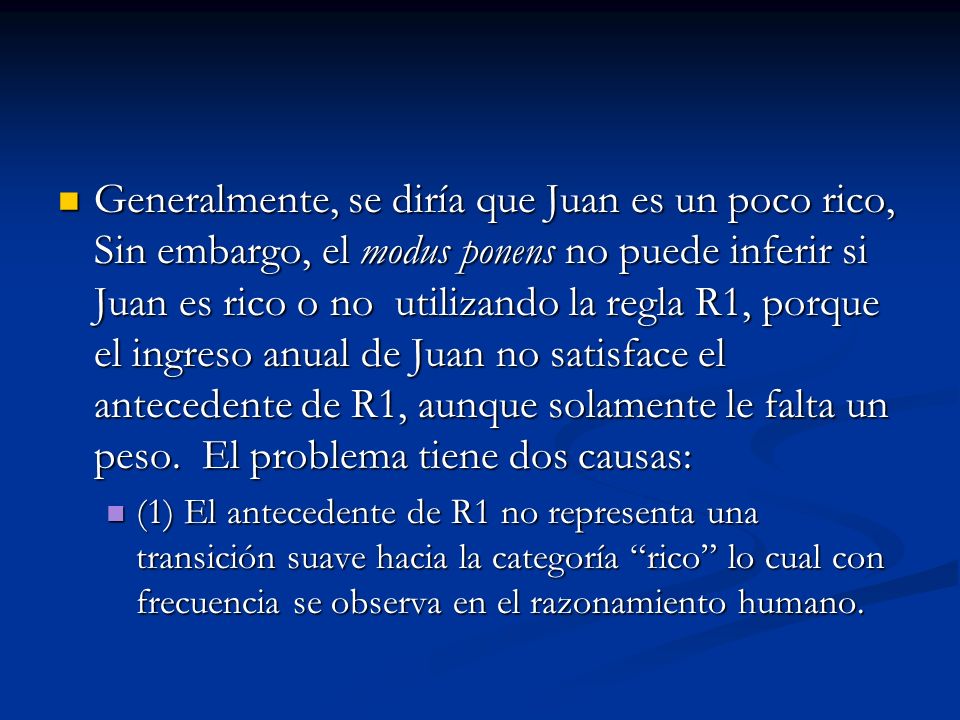 Generalmente, se diría que Juan es un poco rico, Sin embargo, el modus ponens no puede inferir si Juan es rico o no utilizando la regla R1, porque el ingreso anual de Juan no satisface el antecedente de R1, aunque solamente le falta un peso. El problema tiene dos causas: