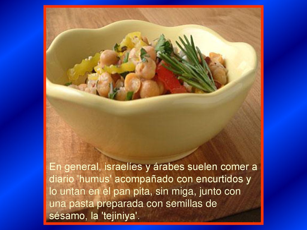 En general, israelíes y árabes suelen comer a diario humus acompañado con encurtidos y lo untan en el pan pita, sin miga, junto con una pasta preparada con semillas de sésamo, la tejiniya .
