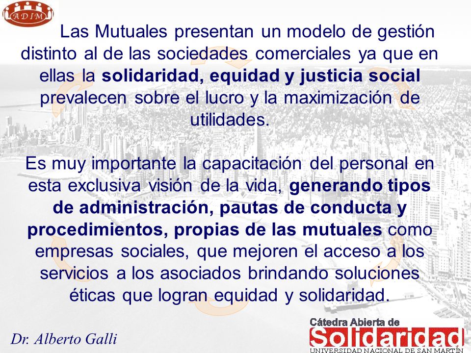 Las Mutuales presentan un modelo de gestión distinto al de las sociedades comerciales ya que en ellas la solidaridad, equidad y justicia social prevalecen sobre el lucro y la maximización de utilidades.