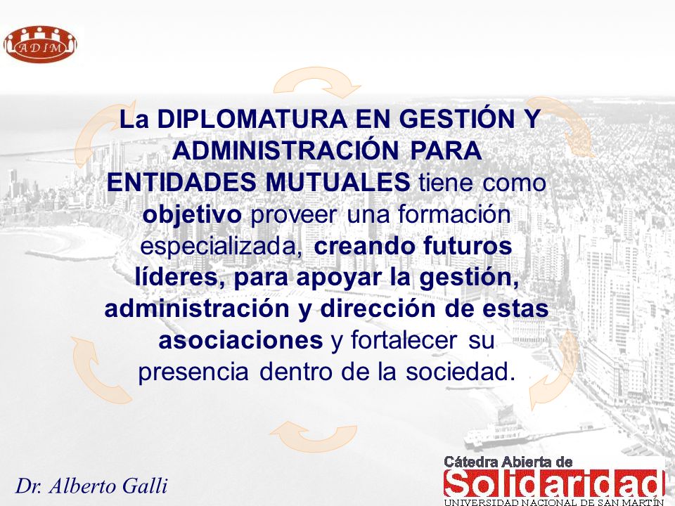 La DIPLOMATURA EN GESTIÓN Y ADMINISTRACIÓN PARA ENTIDADES MUTUALES tiene como objetivo proveer una formación especializada, creando futuros líderes, para apoyar la gestión, administración y dirección de estas asociaciones y fortalecer su presencia dentro de la sociedad.