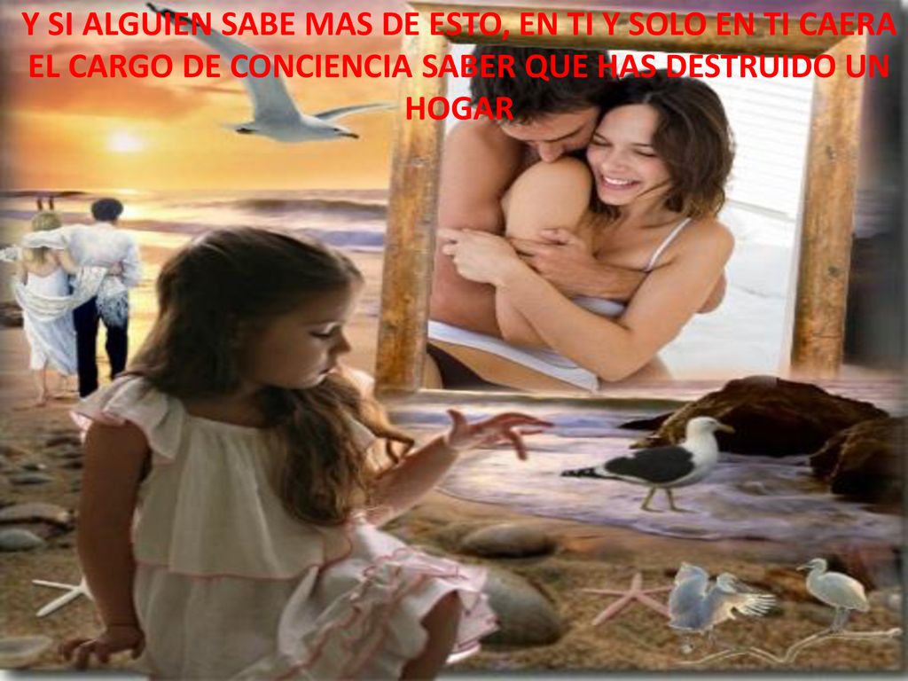Y SI ALGUIEN SABE MAS DE ESTO, EN TI Y SOLO EN TI CAERA EL CARGO DE CONCIENCIA SABER QUE HAS DESTRUIDO UN HOGAR