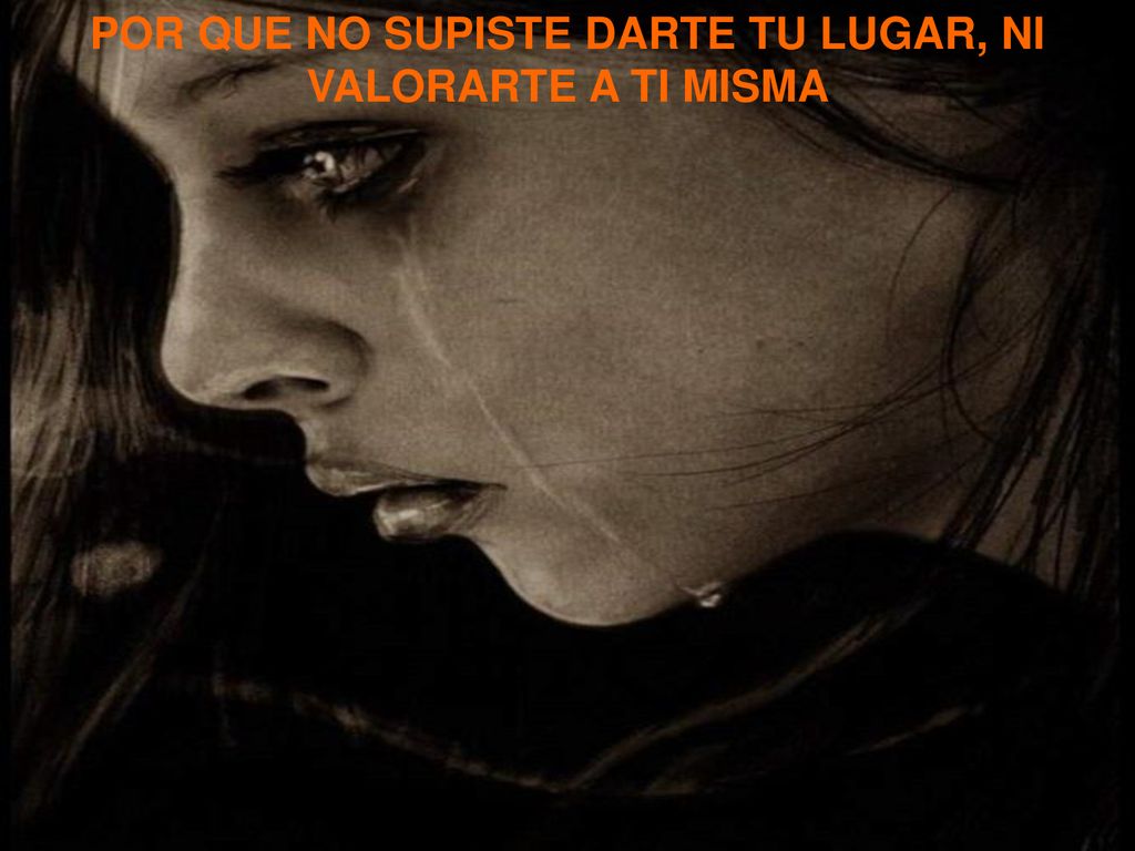 POR QUE NO SUPISTE DARTE TU LUGAR, NI VALORARTE A TI MISMA