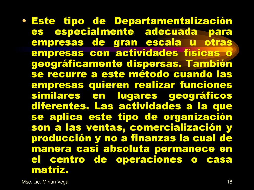 Este tipo de Departamentalización es especialmente adecuada para empresas de gran escala u otras empresas con actividades físicas o geográficamente dispersas. También se recurre a este método cuando las empresas quieren realizar funciones similares en lugares geográficos diferentes. Las actividades a la que se aplica este tipo de organización son a las ventas, comercialización y producción y no a finanzas la cual de manera casi absoluta permanece en el centro de operaciones o casa matriz.