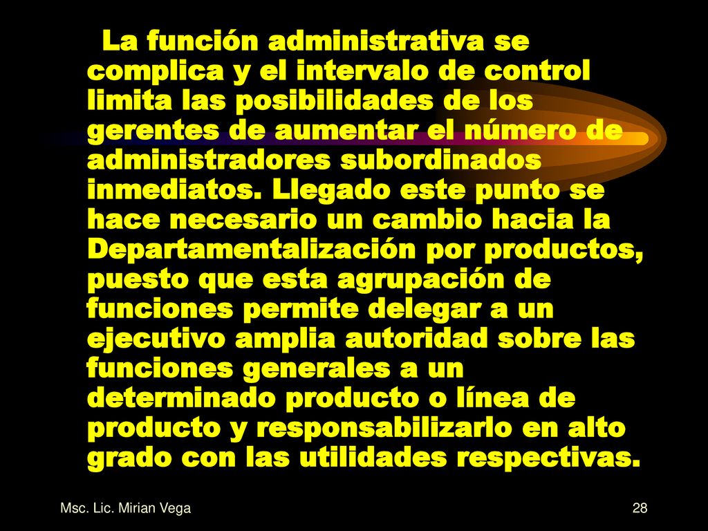 La función administrativa se complica y el intervalo de control limita las posibilidades de los gerentes de aumentar el número de administradores subordinados inmediatos. Llegado este punto se hace necesario un cambio hacia la Departamentalización por productos, puesto que esta agrupación de funciones permite delegar a un ejecutivo amplia autoridad sobre las funciones generales a un determinado producto o línea de producto y responsabilizarlo en alto grado con las utilidades respectivas.