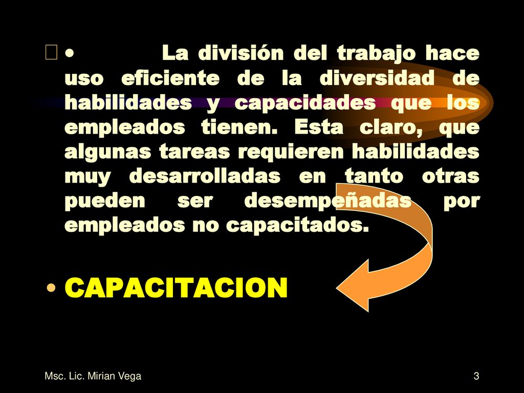 · La división del trabajo hace uso eficiente de la diversidad de habilidades y capacidades que los empleados tienen. Esta claro, que algunas tareas requieren habilidades muy desarrolladas en tanto otras pueden ser desempeñadas por empleados no capacitados.