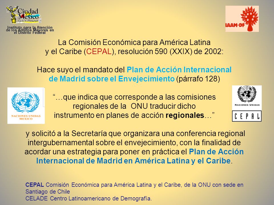 La Comisión Económica para América Latina y el Caribe (CEPAL), resolución 590 (XXIX) de 2002: Hace suyo el mandato del Plan de Acción Internacional de Madrid sobre el Envejecimiento (párrafo 128) …que indica que corresponde a las comisiones regionales de la ONU traducir dicho instrumento en planes de acción regionales… y solicitó a la Secretaría que organizara una conferencia regional intergubernamental sobre el envejecimiento, con la finalidad de acordar una estrategia para poner en práctica el Plan de Acción Internacional de Madrid en América Latina y el Caribe.