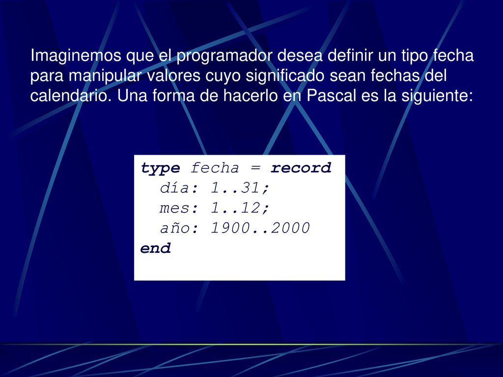 Imaginemos que el programador desea definir un tipo fecha para manipular valores cuyo significado sean fechas del calendario. Una forma de hacerlo en Pascal es la siguiente: