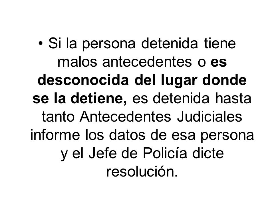 Si la persona detenida tiene malos antecedentes o es desconocida del lugar donde se la detiene, es detenida hasta tanto Antecedentes Judiciales informe los datos de esa persona y el Jefe de Policía dicte resolución.