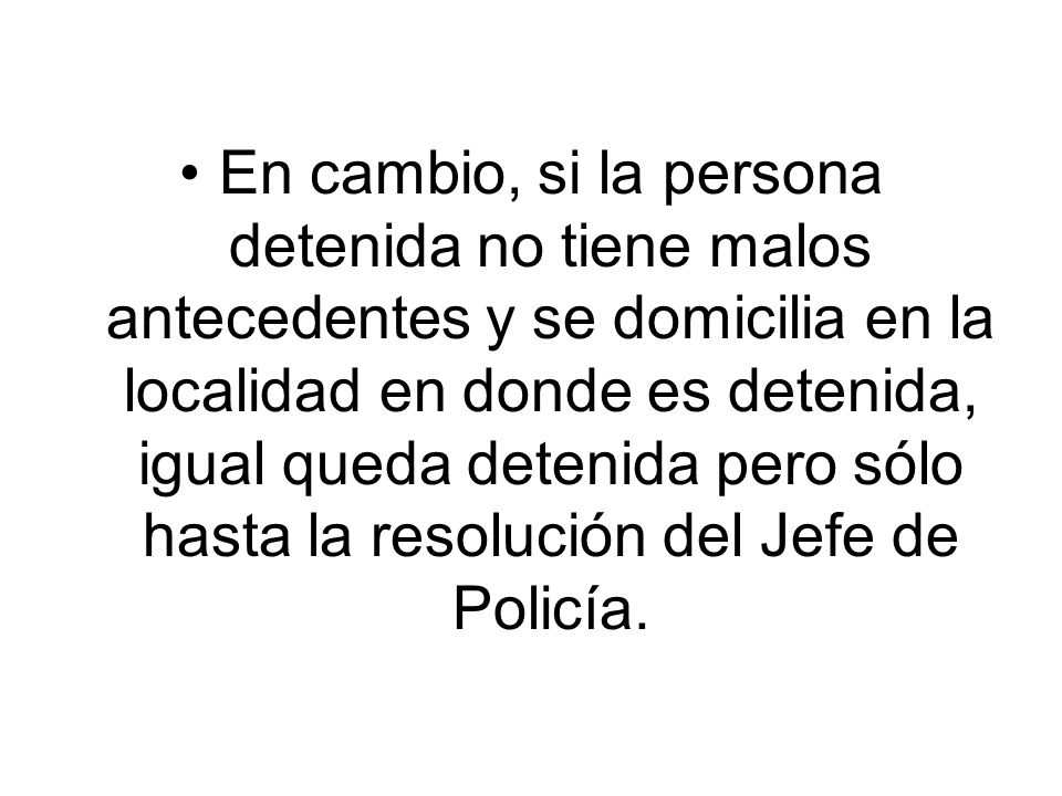 En cambio, si la persona detenida no tiene malos antecedentes y se domicilia en la localidad en donde es detenida, igual queda detenida pero sólo hasta la resolución del Jefe de Policía.