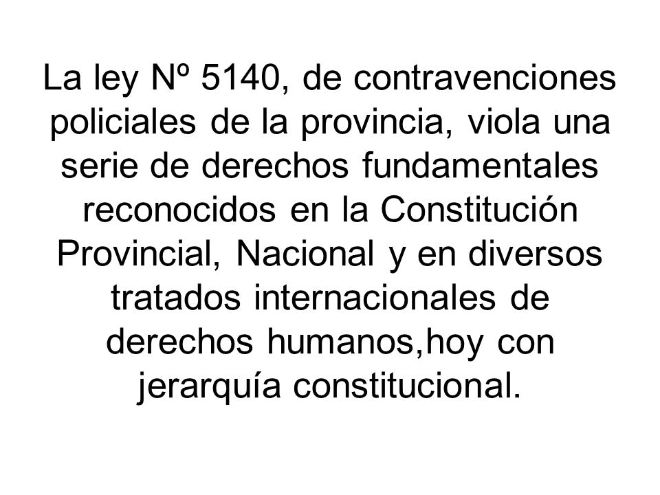 La ley Nº 5140, de contravenciones policiales de la provincia, viola una serie de derechos fundamentales reconocidos en la Constitución Provincial, Nacional y en diversos tratados internacionales de derechos humanos,hoy con jerarquía constitucional.