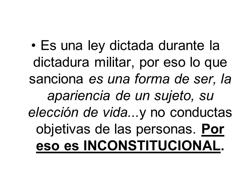 Es una ley dictada durante la dictadura militar, por eso lo que sanciona es una forma de ser, la apariencia de un sujeto, su elección de vida...y no conductas objetivas de las personas.