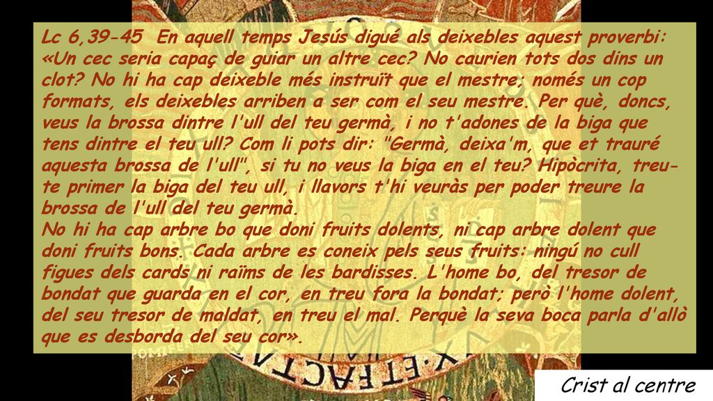 Lc 6,39-45 En aquell temps Jesús digué als deixebles aquest proverbi: «Un cec seria capaç de guiar un altre cec No caurien tots dos dins un clot No hi ha cap deixeble més instruït que el mestre; només un cop formats, els deixebles arriben a ser com el seu mestre. Per què, doncs, veus la brossa dintre l ull del teu germà, i no t adones de la biga que tens dintre el teu ull Com li pots dir: Germà, deixa m, que et trauré aquesta brossa de l ull , si tu no veus la biga en el teu Hipòcrita, treu-te primer la biga del teu ull, i llavors t hi veuràs per poder treure la brossa de l ull del teu germà.