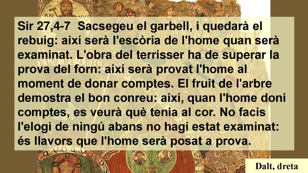 Sir 27,4-7 Sacsegeu el garbell, i quedarà el rebuig: així serà l escòria de l home quan serà examinat. L obra del terrisser ha de superar la prova del forn: així serà provat l home al moment de donar comptes. El fruit de l arbre demostra el bon conreu: així, quan l home doni comptes, es veurà què tenia al cor. No facis l elogi de ningú abans no hagi estat examinat: és llavors que l home serà posat a prova.