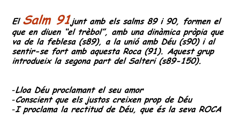 El Salm 91junt amb els salms 89 i 90, formen el que en diuen el trèbol , amb una dinàmica pròpia que va de la feblesa (s89), a la unió amb Déu (s90) i al sentir-se fort amb aquesta Roca (91). Aquest grup introdueix la segona part del Salteri (s89-150).