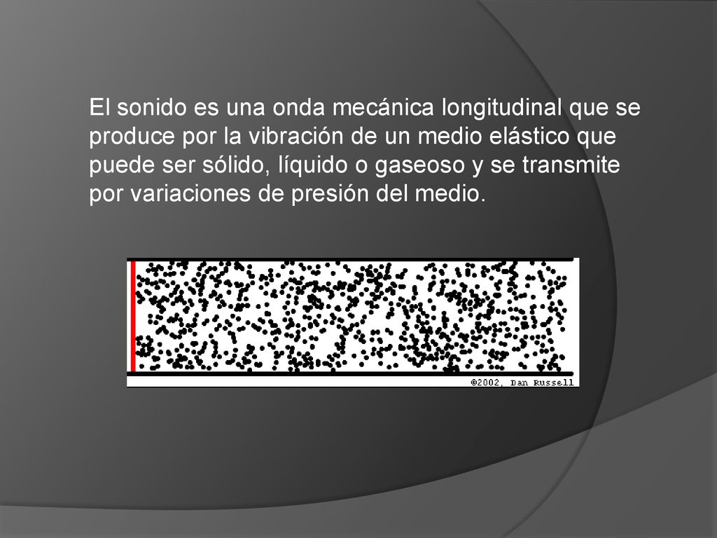 El sonido es una onda mecánica longitudinal que se produce por la vibración de un medio elástico que puede ser sólido, líquido o gaseoso y se transmite por variaciones de presión del medio.