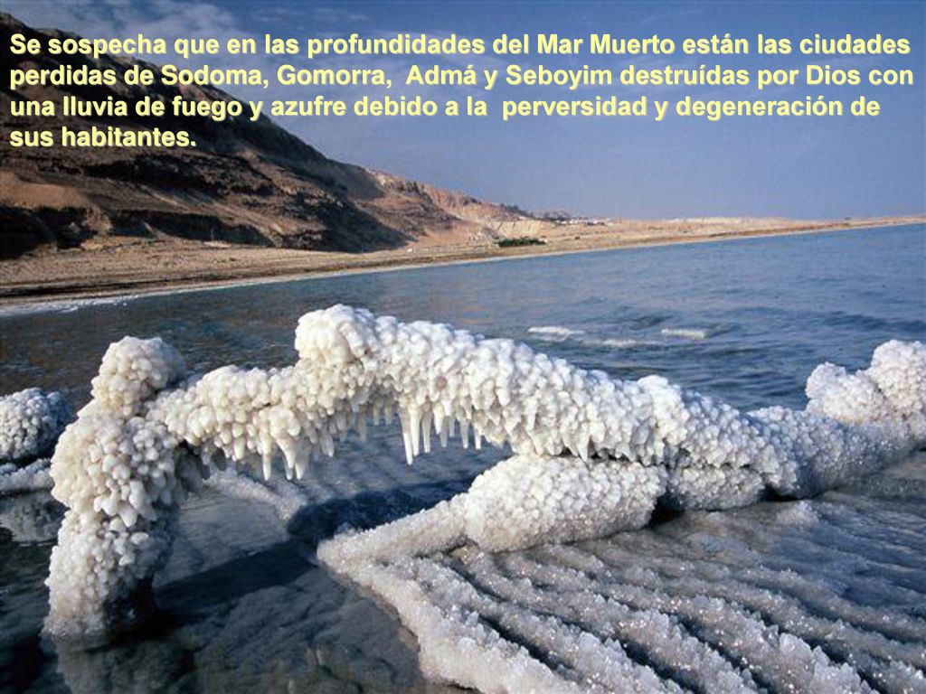 Se sospecha que en las profundidades del Mar Muerto están las ciudades perdidas de Sodoma, Gomorra, Admá y Seboyim destruídas por Dios con una lluvia de fuego y azufre debido a la perversidad y degeneración de sus habitantes.