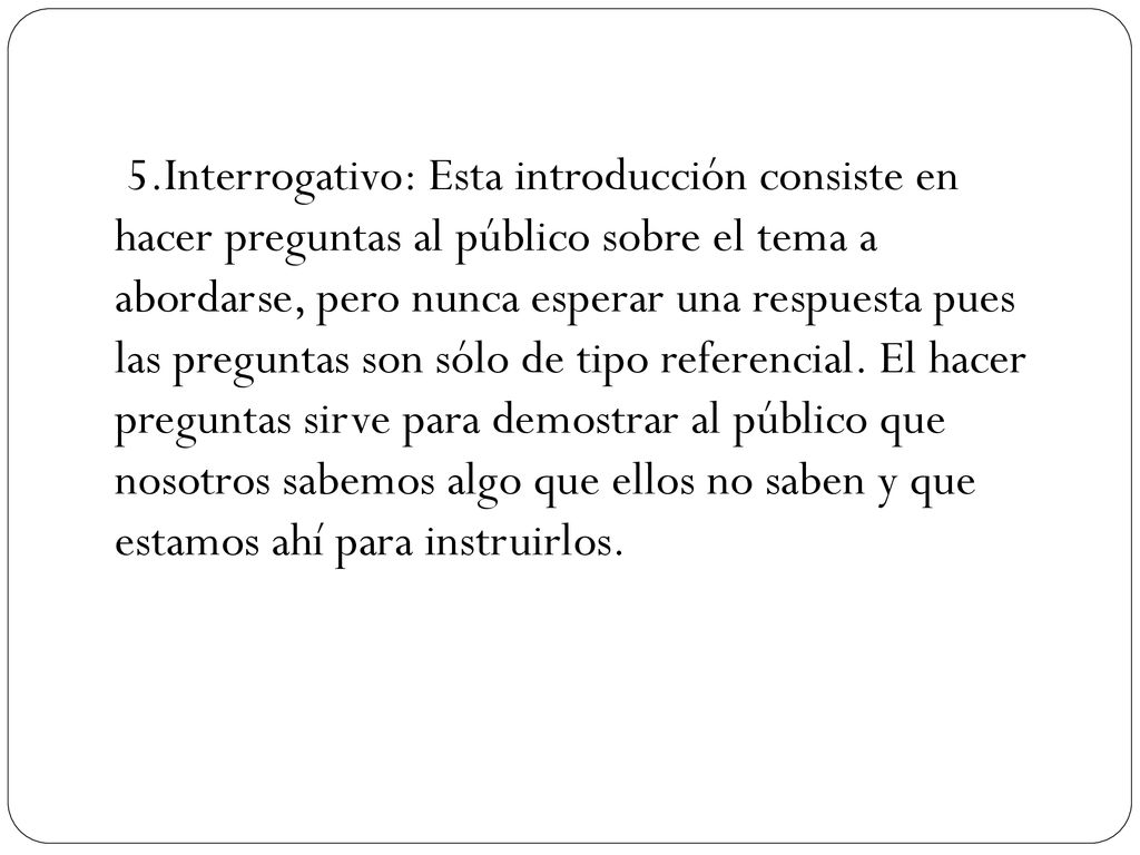 5.Interrogativo: Esta introducción consiste en hacer preguntas al público sobre el tema a abordarse, pero nunca esperar una respuesta pues las preguntas son sólo de tipo referencial.