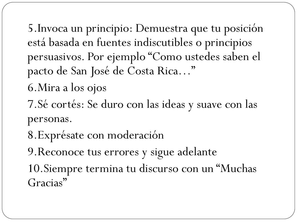 5.Invoca un principio: Demuestra que tu posición está basada en fuentes indiscutibles o principios persuasivos. Por ejemplo Como ustedes saben el pacto de San José de Costa Rica…